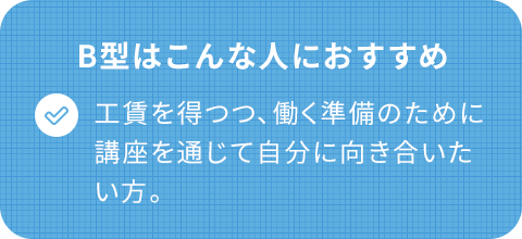 B型はこんな人におすすめ/工賃を得つつ、働く準備のために講座を通じて自分に向き合いたい。
