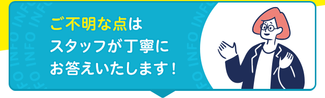 ご不明な点は スタッフが丁寧に お答えいたします！