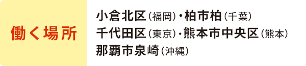 働く場所/小倉北区（福岡）・柏市柏（千葉）千代田区（東京）・熊本市中央区（熊本）那覇市泉崎（沖縄）