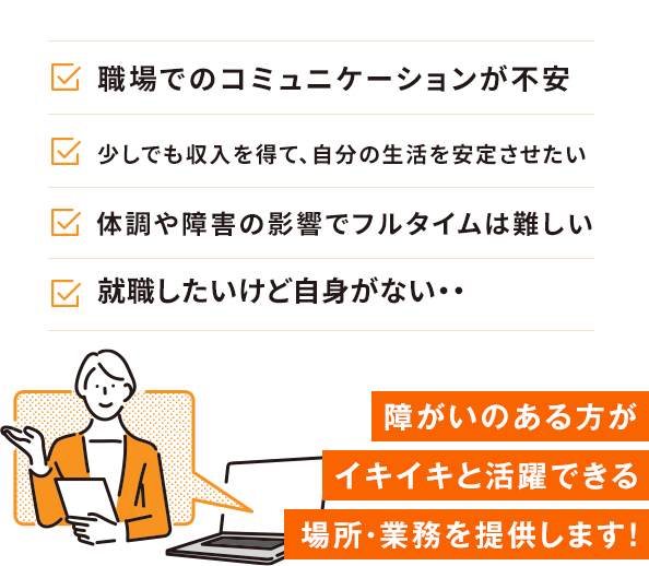 職場でのコミュニケーションが不安 少しでも収入を得て、自分の生活を安定させたい 体調や障害の影響でフルタイムは難しい 就職したいけど自身がない・・